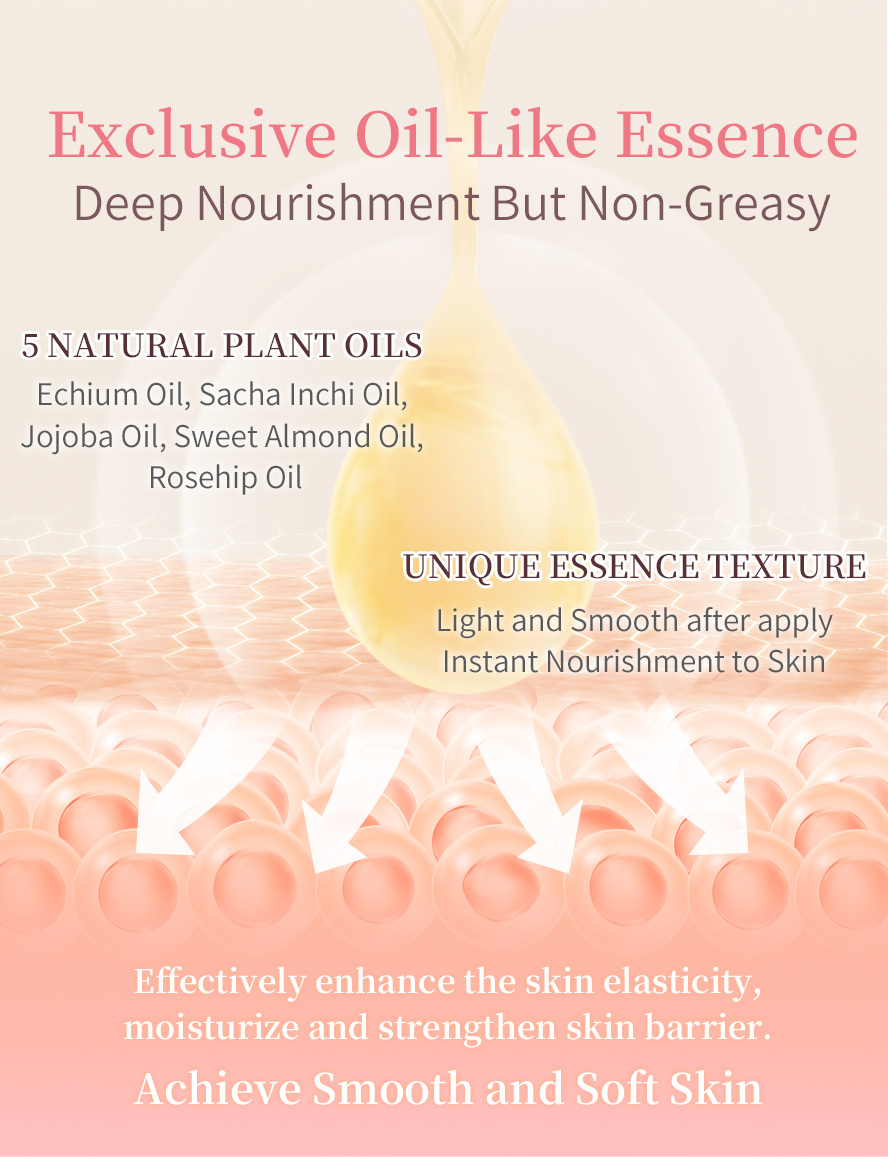 Exclusive oil-like essence for deep skin nourishment with non-greasy texture, achieve smooth and soft skin with 5 natural plant oils to enhance then skin elasticity moisturize and stregnthen skin barrier effectively. 