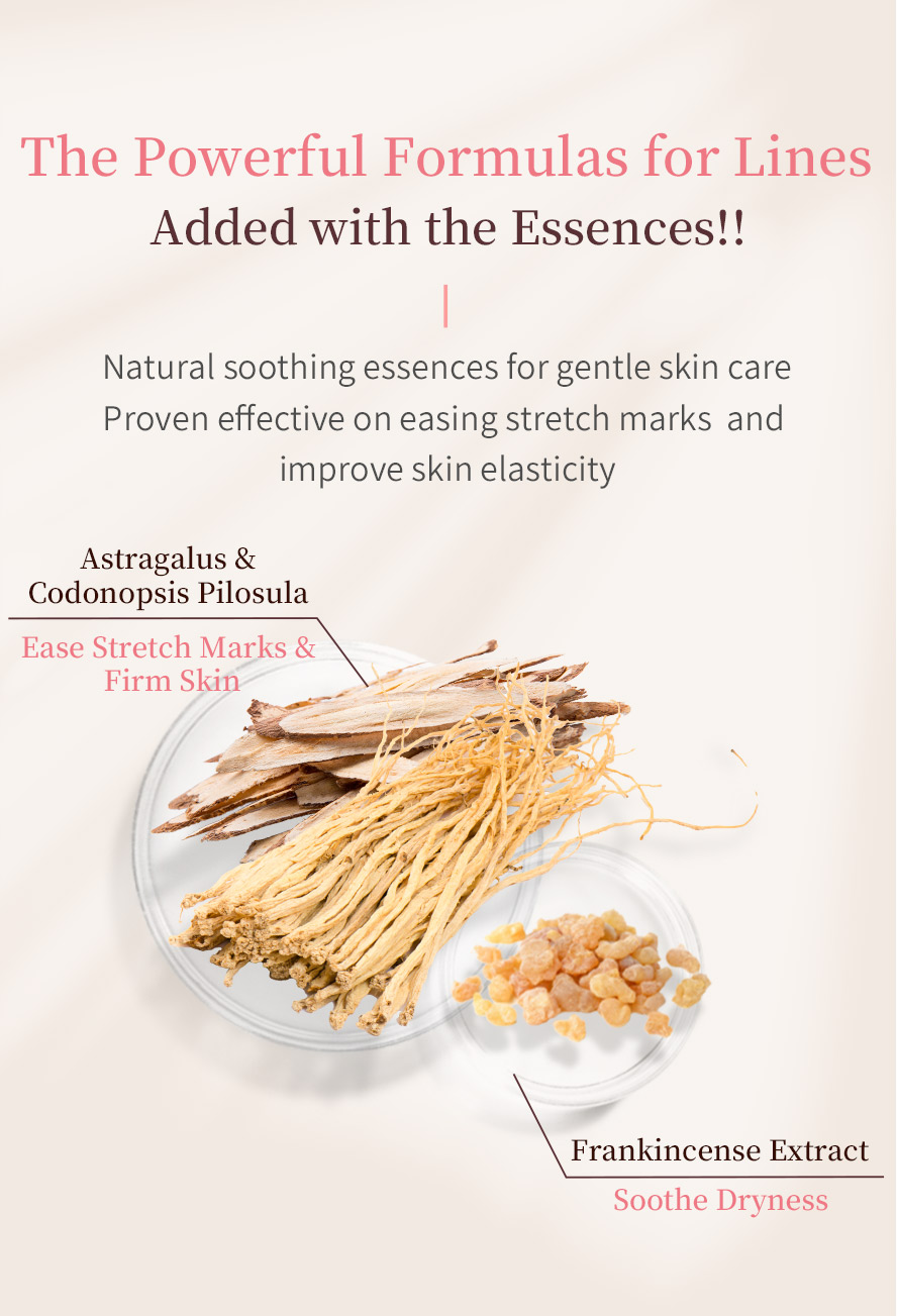 Added with astragalus and codonopsis pilosula adn frankincense extract as line soothing formula which can effectively ease stretch marks, firm skin and soothe dryness.