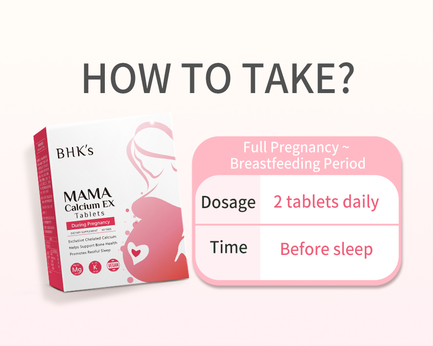 Take 2 tablet of BHK Mama Calcium EX Tablet daily before sleep to promote good sleeping quality and prevent cramps.