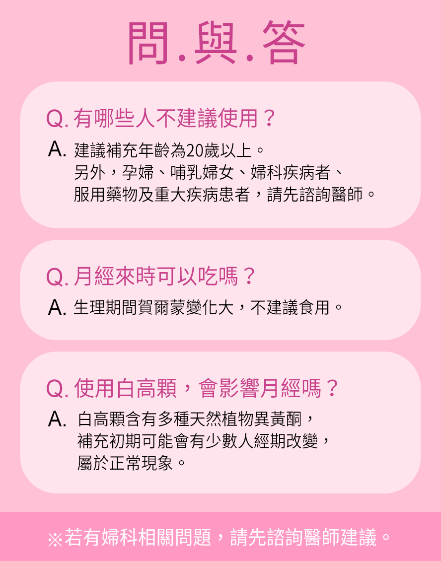 青春期女性(18歲以下)、懷孕、哺乳期間、生理期不建議食用，若有服用藥物、避孕藥或有子宮及胸部相關疾病，請先詢問醫生。