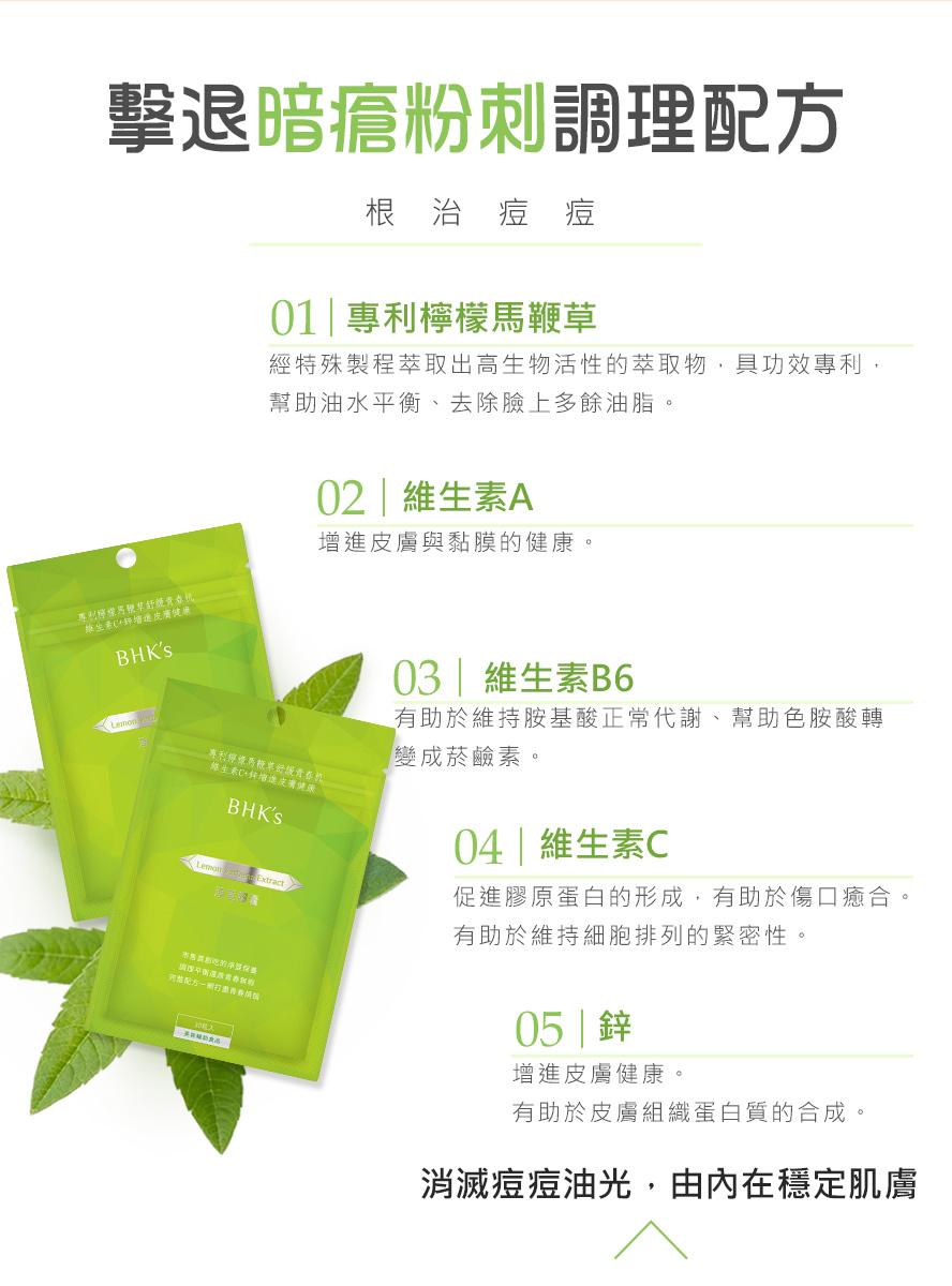 BHKs淨荳膠囊全台首創吃的抗痘，添加專利檸檬馬鞭草、維生素、B6、C與鋅，由內調理改善容易長痘痘與易出油的膚質。
