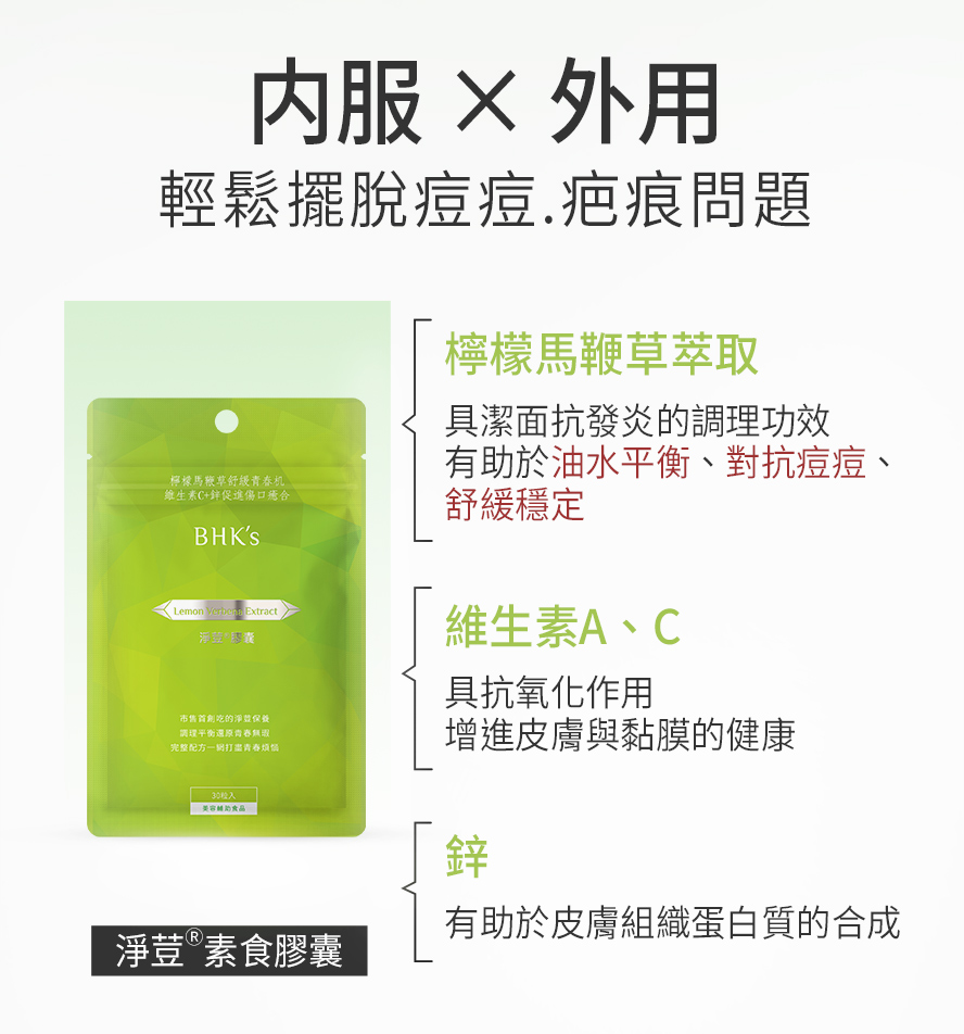 BHK淨荳膠囊添加專利檸檬馬鞭草能幫助油水平衡、抑制痘痘生長、預防冒痘、控油並收斂毛孔，有效改善生理痘、壓力痘、背上痘與易出油的膚質。