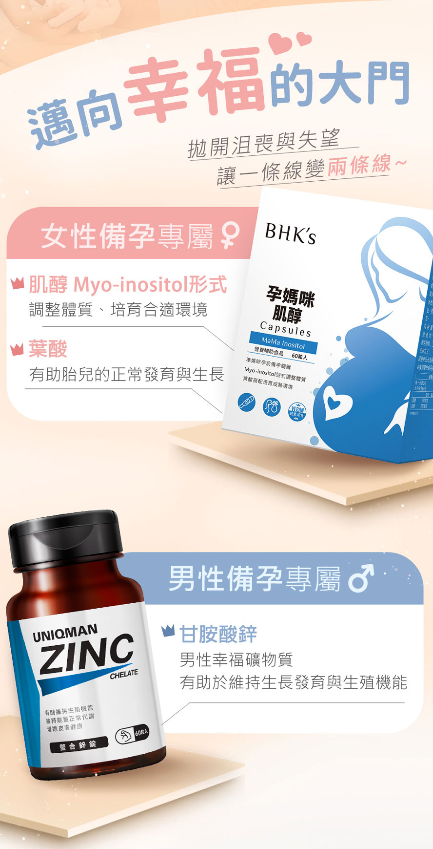 女性備孕補充BHKs 肌醇,使卵子發育更為成熟,提高受精率,也增加受孕的機會.男性備孕補充UNIQMAN胺基酸螯合鋅,增加精子質量,提升體力和精力.